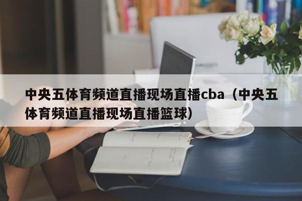 中央五体育频道直播现场直播cba（中央五体育频道直播现场直播篮球）