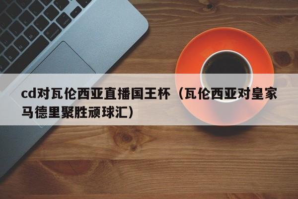 cd对瓦伦西亚直播国王杯（瓦伦西亚对皇家马德里聚胜顽球汇）