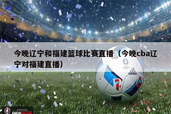 今晚辽宁和福建篮球比赛直播（今晚cba辽宁对福建直播）