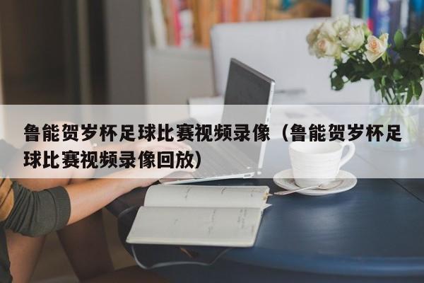鲁能贺岁杯足球比赛视频录像（鲁能贺岁杯足球比赛视频录像回放）