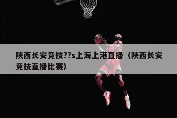 陕西长安竞技??s上海上港直播（陕西长安竞技直播比赛）