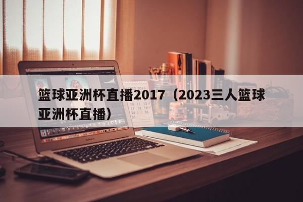 篮球亚洲杯直播2017（2023三人篮球亚洲杯直播）