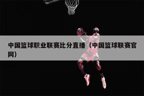 中国篮球职业联赛比分直播（中国篮球联赛官网）