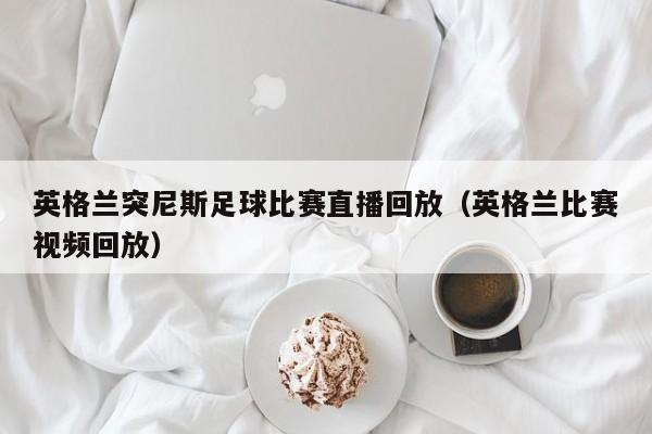 英格兰突尼斯足球比赛直播回放（英格兰比赛视频回放）