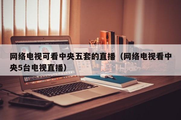 网络电视可看中央五套的直播（网络电视看中央5台电视直播）