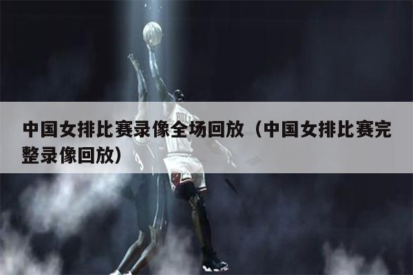 中国女排比赛录像全场回放（中国女排比赛完整录像回放）