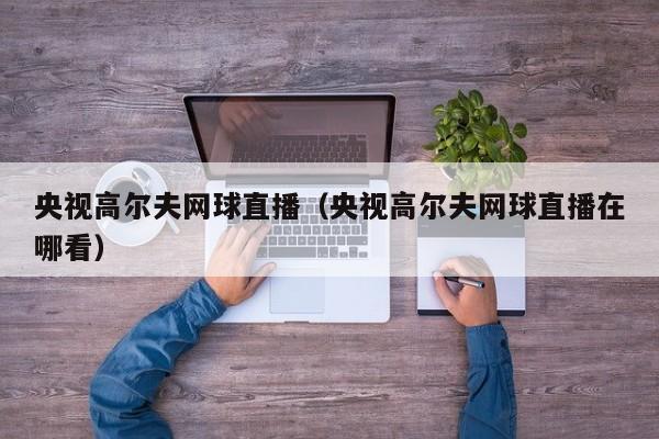 央视高尔夫网球直播（央视高尔夫网球直播在哪看）