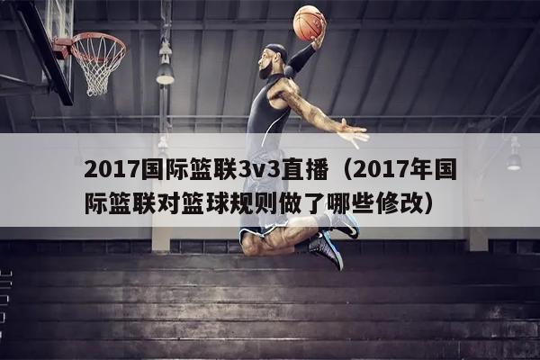 2017国际篮联3v3直播（2017年国际篮联对篮球规则做了哪些修改）