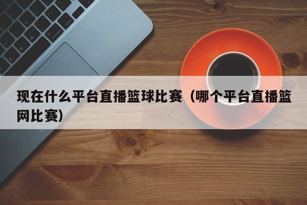 现在什么平台直播篮球比赛（哪个平台直播篮网比赛）