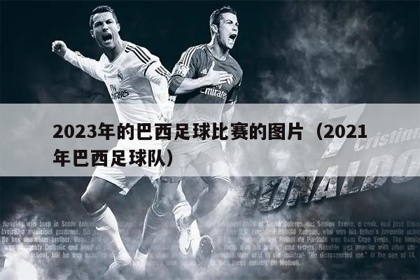 2023年的巴西足球比赛的图片（2021年巴西足球队）