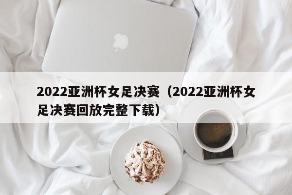 2022亚洲杯女足决赛（2022亚洲杯女足决赛回放完整下载）