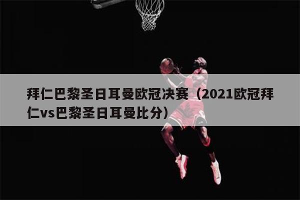 拜仁巴黎圣日耳曼欧冠决赛（2021欧冠拜仁vs巴黎圣日耳曼比分）