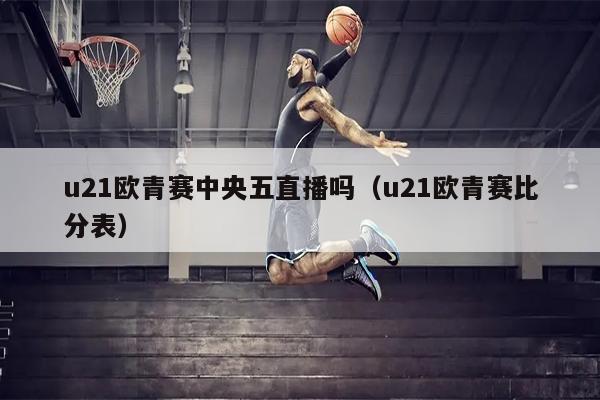 u21欧青赛中央五直播吗（u21欧青赛比分表）