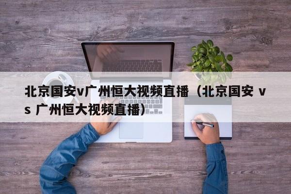 北京国安v广州恒大视频直播（北京国安 vs 广州恒大视频直播）