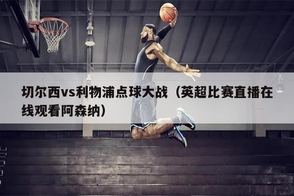 切尔西vs利物浦点球大战（英超比赛直播在线观看阿森纳）