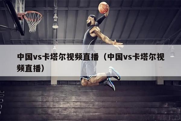 中国vs卡塔尔视频直播（中国vs卡塔尔视频直播）