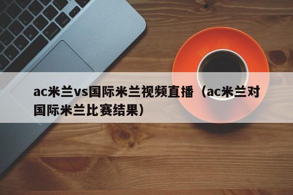 ac米兰vs国际米兰视频直播（ac米兰对国际米兰比赛结果）