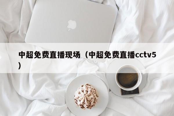 中超免费直播现场（中超免费直播cctv5）