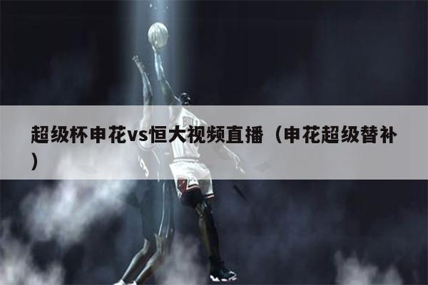 超级杯申花vs恒大视频直播（申花超级替补）