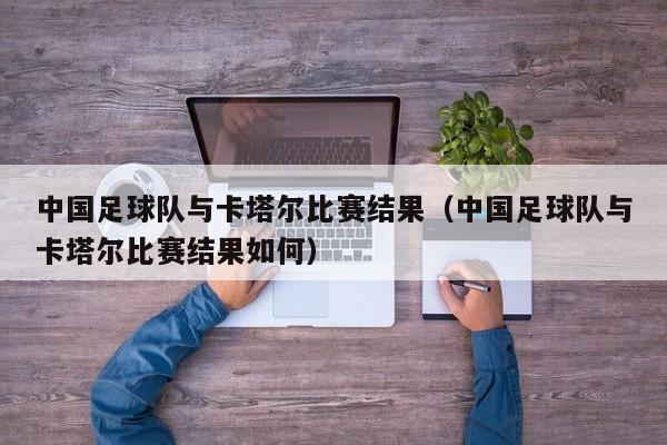 中国足球队与卡塔尔比赛结果（中国足球队与卡塔尔比赛结果如何）