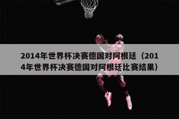 2014年世界杯决赛德国对阿根廷（2014年世界杯决赛德国对阿根廷比赛结果）