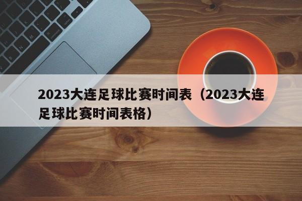 2023大连足球比赛时间表（2023大连足球比赛时间表格）