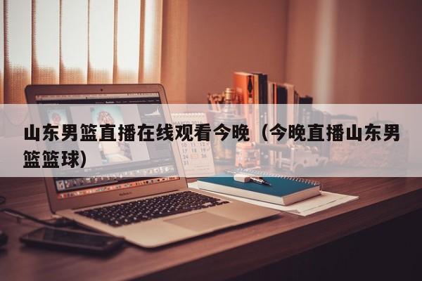 山东男篮直播在线观看今晚（今晚直播山东男篮篮球）