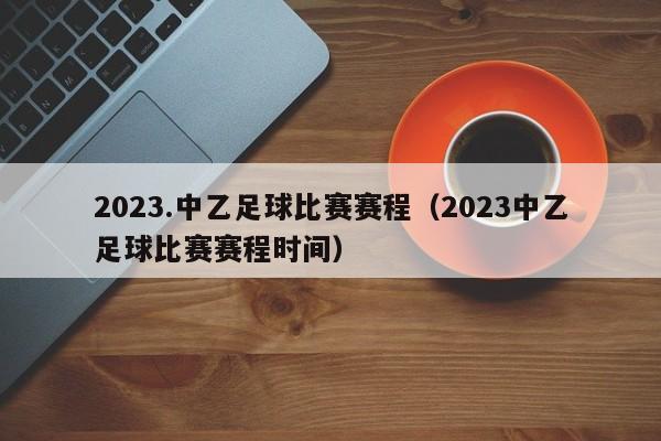 2023.中乙足球比赛赛程（2023中乙足球比赛赛程时间）