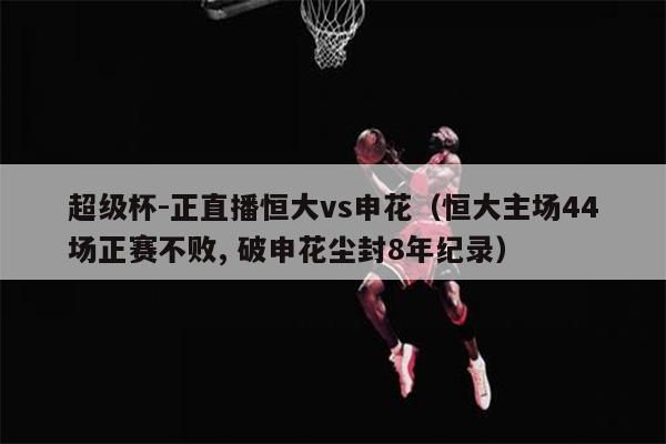 超级杯-正直播恒大vs申花（恒大主场44场正赛不败, 破申花尘封8年纪录）
