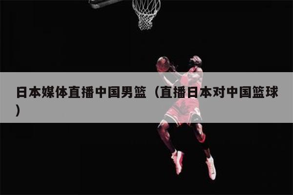 日本媒体直播中国男篮（直播日本对中国篮球）