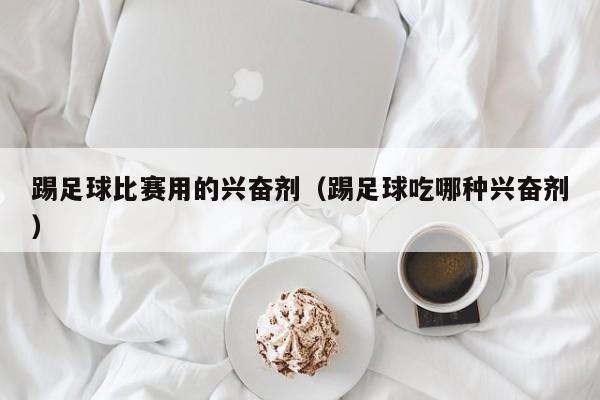 踢足球比赛用的兴奋剂（踢足球吃哪种兴奋剂）