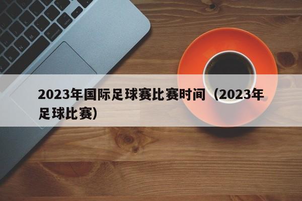 2023年国际足球赛比赛时间（2023年足球比赛）