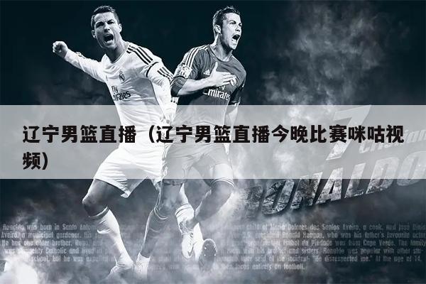 辽宁男篮直播（辽宁男篮直播今晚比赛咪咕视频）