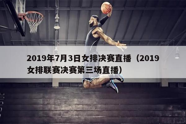 2019年7月3日女排决赛直播（2019女排联赛决赛第三场直播）