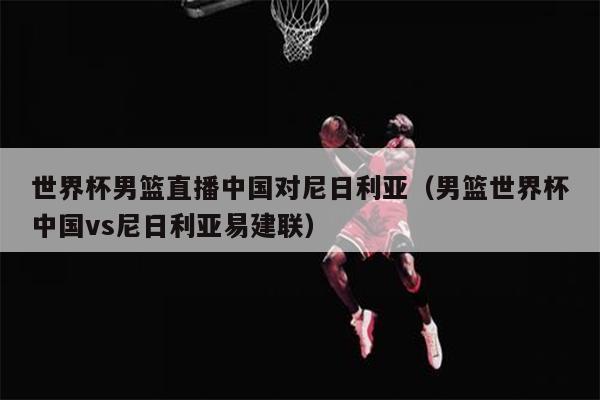 世界杯男篮直播中国对尼日利亚（男篮世界杯中国vs尼日利亚易建联）