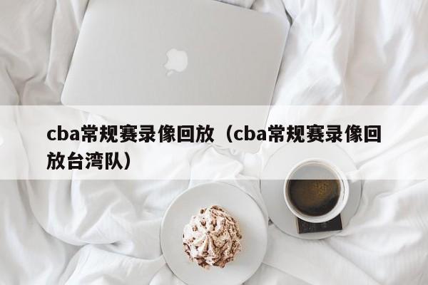 cba常规赛录像回放（cba常规赛录像回放台湾队）