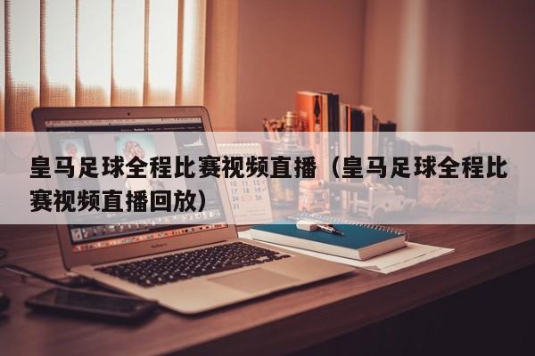 皇马足球全程比赛视频直播（皇马足球全程比赛视频直播回放）
