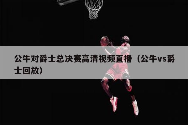 公牛对爵士总决赛高清视频直播（公牛vs爵士回放）