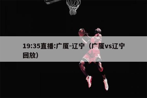19:35直播:广厦-辽宁（广厦vs辽宁回放）