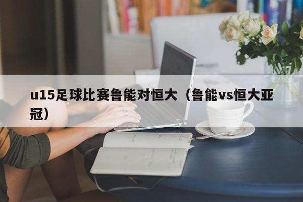 u15足球比赛鲁能对恒大（鲁能vs恒大亚冠）