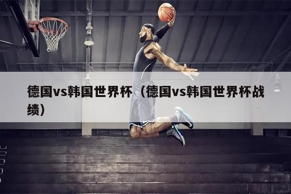 德国vs韩国世界杯（德国vs韩国世界杯战绩）