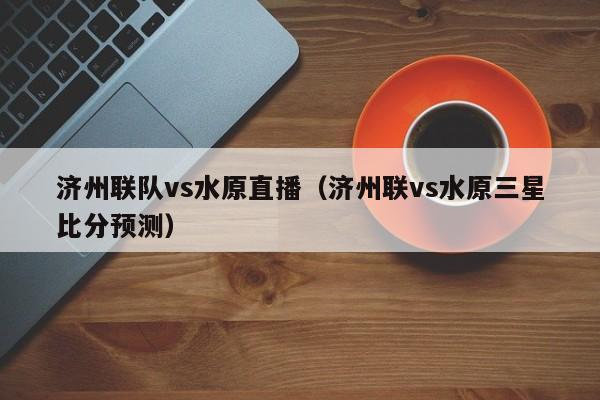 济州联队vs水原直播（济州联vs水原三星比分预测）