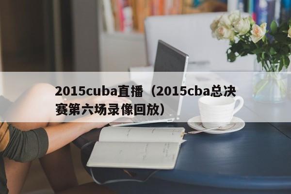 2015cuba直播（2015cba总决赛第六场录像回放）