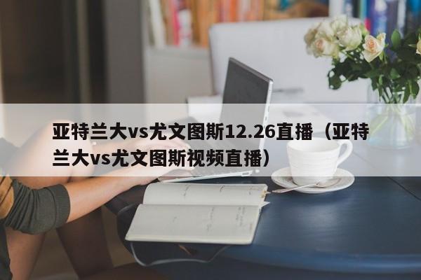 亚特兰大vs尤文图斯12.26直播（亚特兰大vs尤文图斯视频直播）