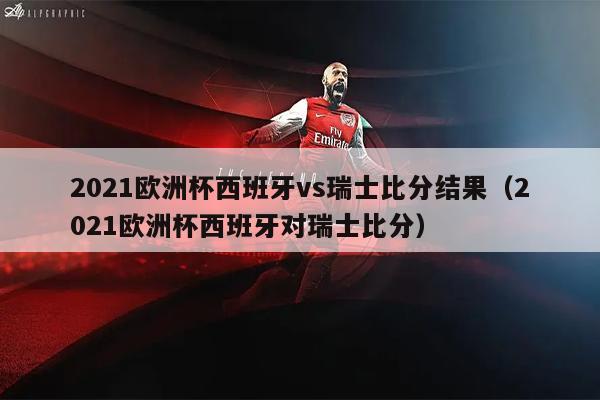 2021欧洲杯西班牙vs瑞士比分结果（2021欧洲杯西班牙对瑞士比分）