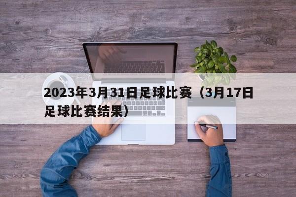 2023年3月31日足球比赛（3月17日足球比赛结果）