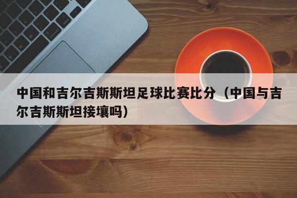 中国和吉尔吉斯斯坦足球比赛比分（中国与吉尔吉斯斯坦接壤吗）
