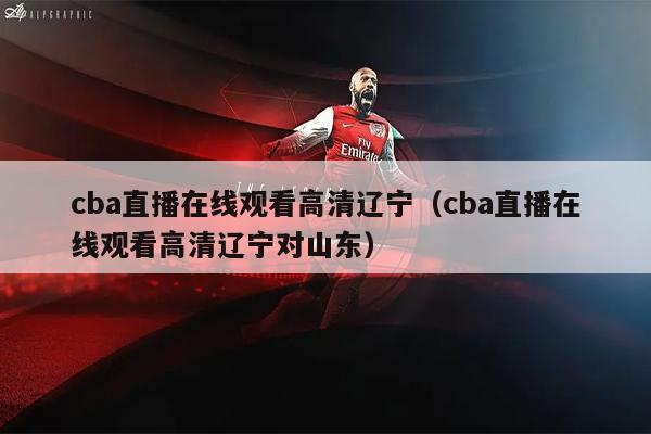 cba直播在线观看高清辽宁（cba直播在线观看高清辽宁对山东）
