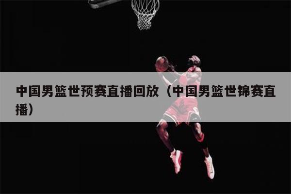 中国男篮世预赛直播回放（中国男篮世锦赛直播）