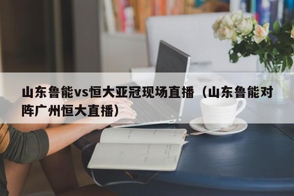 山东鲁能vs恒大亚冠现场直播（山东鲁能对阵广州恒大直播）